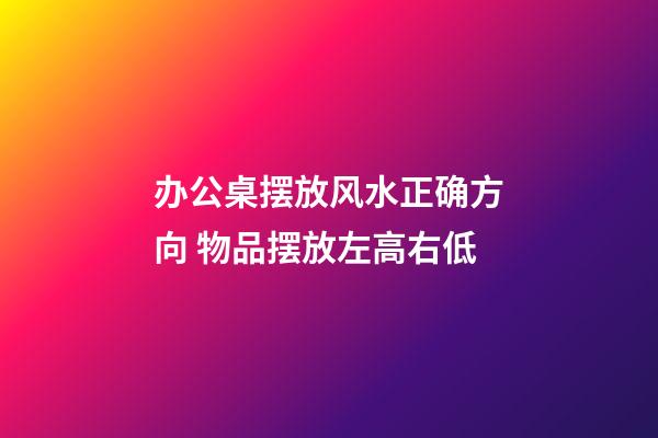 办公桌摆放风水正确方向 物品摆放左高右低